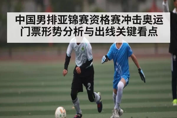 中国男排亚锦赛资格赛冲击奥运门票形势分析与出线关键看点